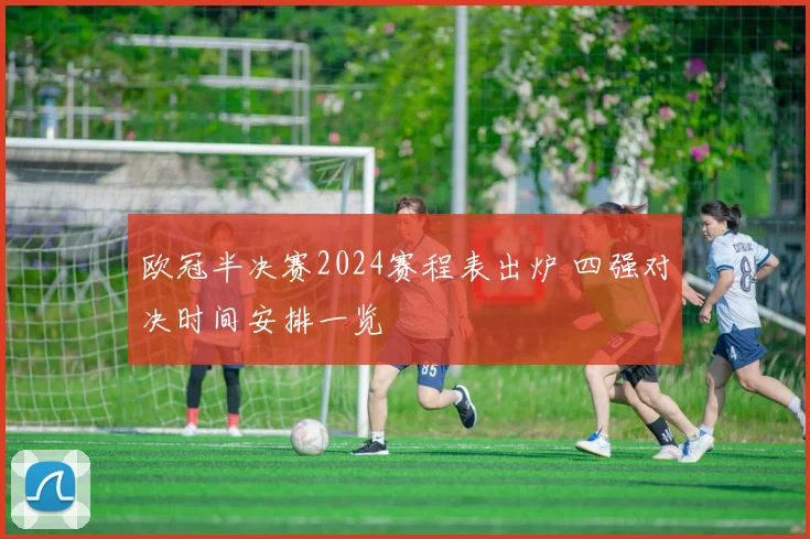 欧冠半决赛2024赛程表出炉 四强对决时间安排一览