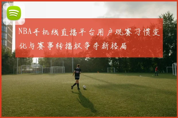 NBA手机线直播平台用户观赛习惯变化与赛事转播权争夺新格局