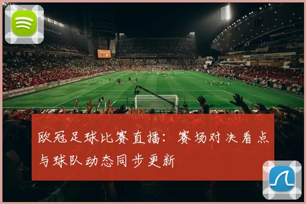 欧冠足球比赛直播:赛场对决看点与球队动态同步更新