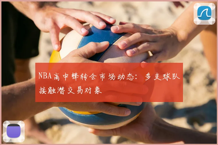 NBA高中锋转会市场动态：多支球队接触潜交易对象