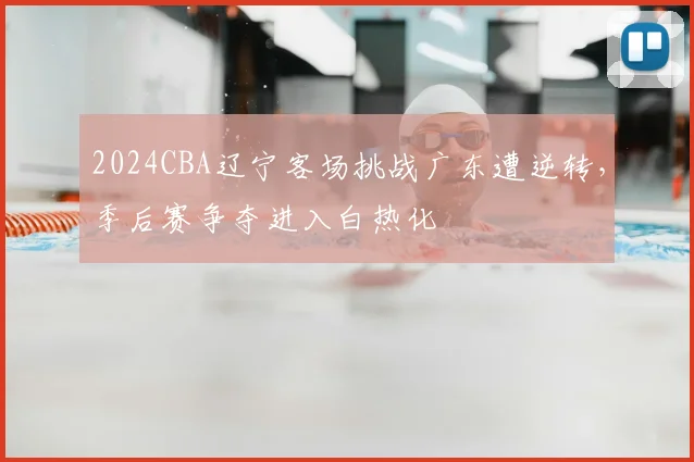 2024CBA辽宁客场挑战广东遭逆转，季后赛争夺进入白热化