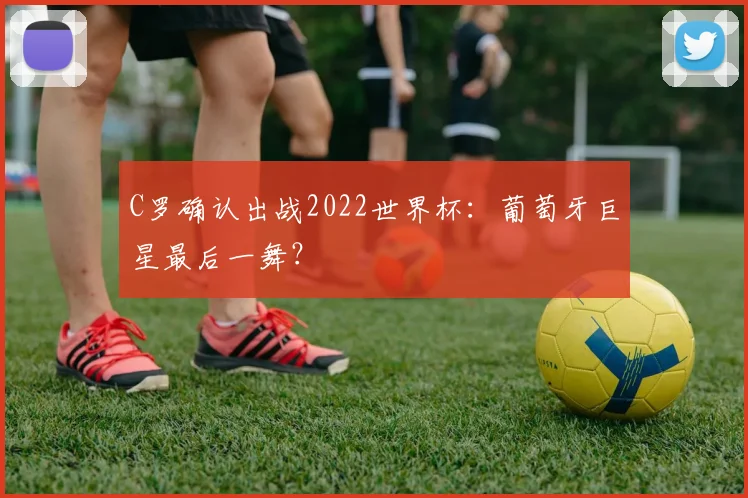 C罗确认出战2022世界杯:葡萄牙巨星最后一舞?
