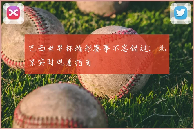 巴西世界杯精彩赛事不容错过:北京实时观看指南