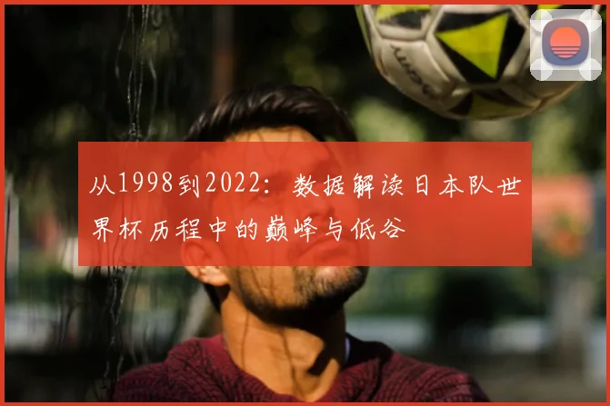 从1998到2022:数据解读日本队世界杯历程中的巅峰与低谷