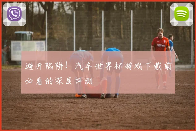 避开陷阱!汽车世界杯游戏下载前必看的深度评测