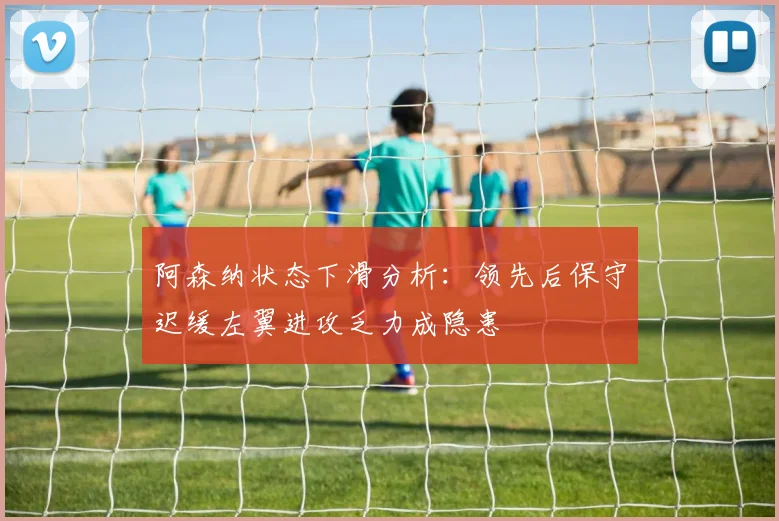 阿森纳状态下滑分析：领先后保守迟缓左翼进攻乏力成隐患