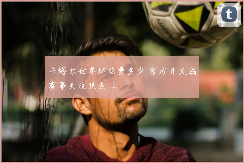 卡塔尔世界杯花费多少 官方开支成赛事关注焦点_1