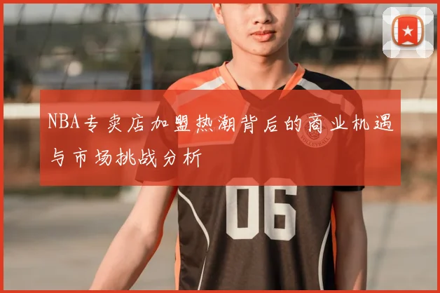 NBA专卖店加盟热潮背后的商业机遇与市场挑战分析