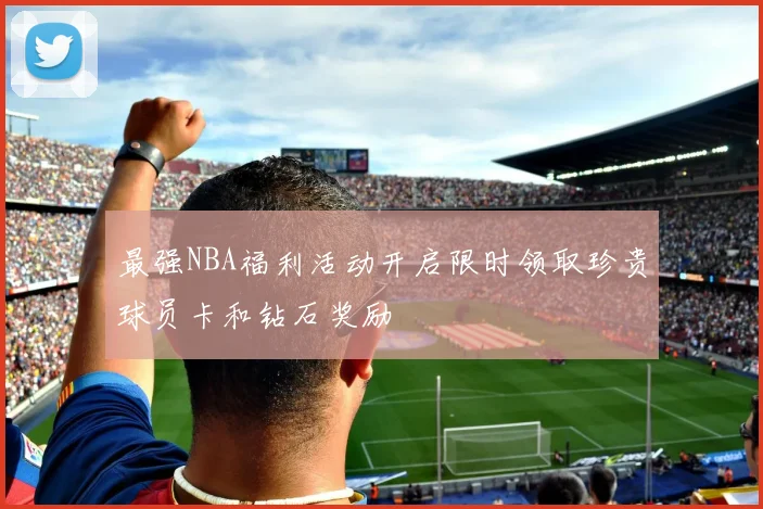 最强NBA福利活动开启限时领取珍贵球员卡和钻石奖励