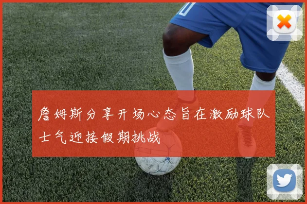 詹姆斯分享开场心态旨在激励球队士气迎接假期挑战