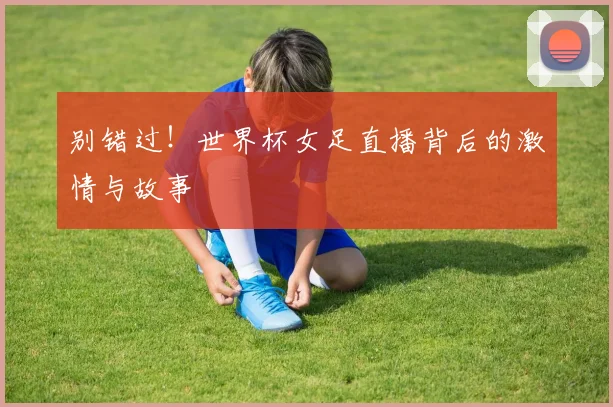 别错过！世界杯女足直播背后的激情与故事