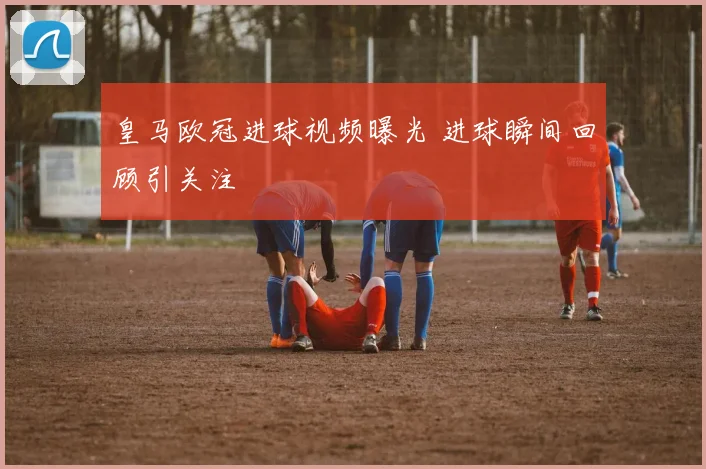 皇马欧冠进球视频曝光 进球瞬间回顾引关注