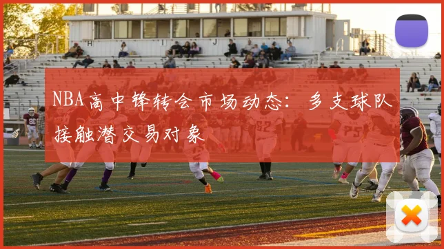 NBA高中锋转会市场动态：多支球队接触潜交易对象