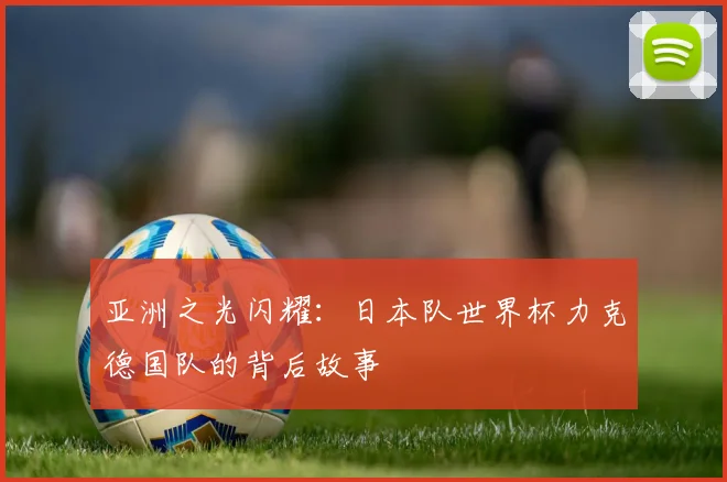 亚洲之光闪耀:日本队世界杯力克德国队的背后故事