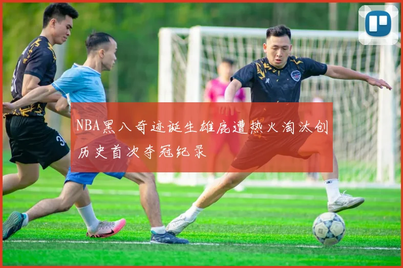 NBA黑八奇迹诞生雄鹿遭热火淘汰创历史首次夺冠纪录