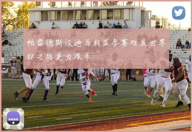 帕雷德斯谈迪马利亚参赛难度世界杯之路更为艰辛