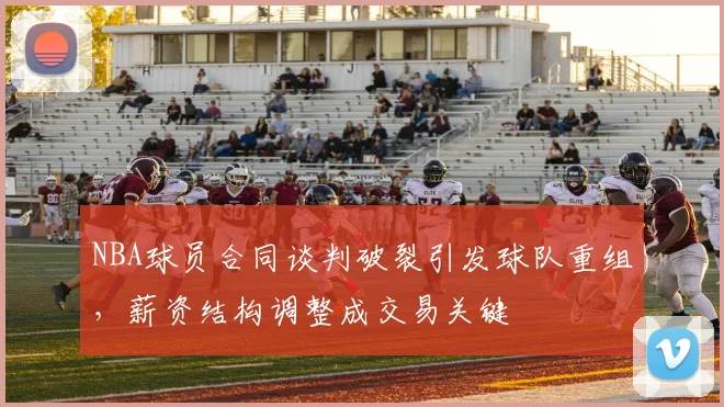 NBA球员合同谈判破裂引发球队重组，薪资结构调整成交易关键