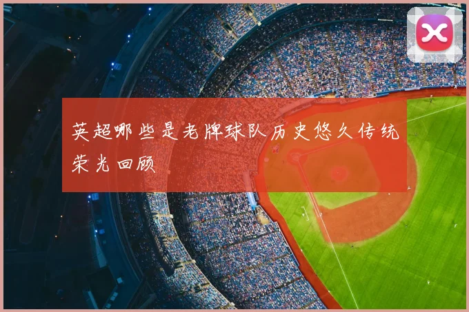 英超哪些是老牌球队历史悠久传统荣光回顾