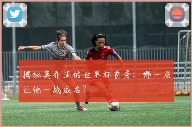 揭秘奥乔亚的世界杯首秀：哪一届让他一战成名？