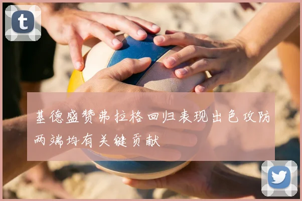 基德盛赞弗拉格回归表现出色攻防两端均有关键贡献