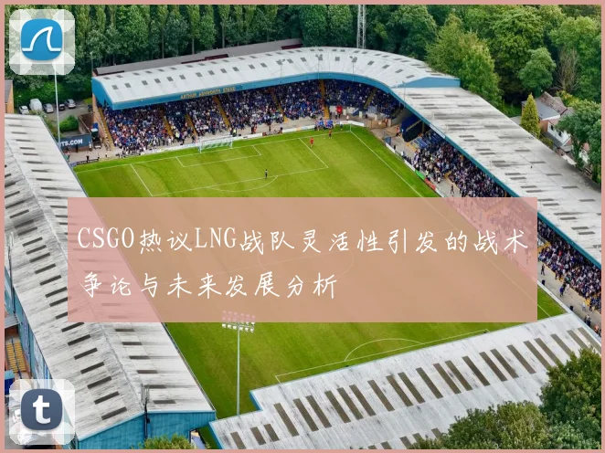 CSGO热议LNG战队灵活性引发的战术争论与未来发展分析