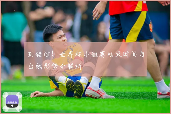 别错过!世界杯小组赛结束时间与出线形势全解析