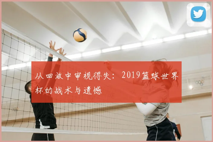 从回放中审视得失:2019篮球世界杯的战术与遗憾