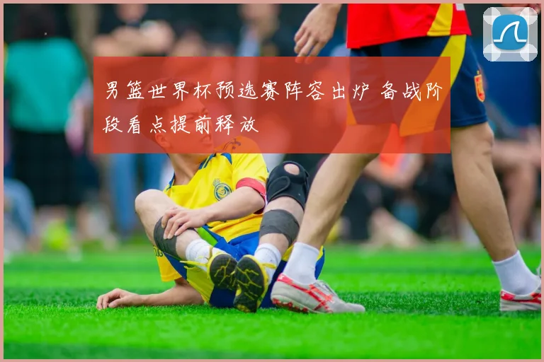 男篮世界杯预选赛阵容出炉 备战阶段看点提前释放