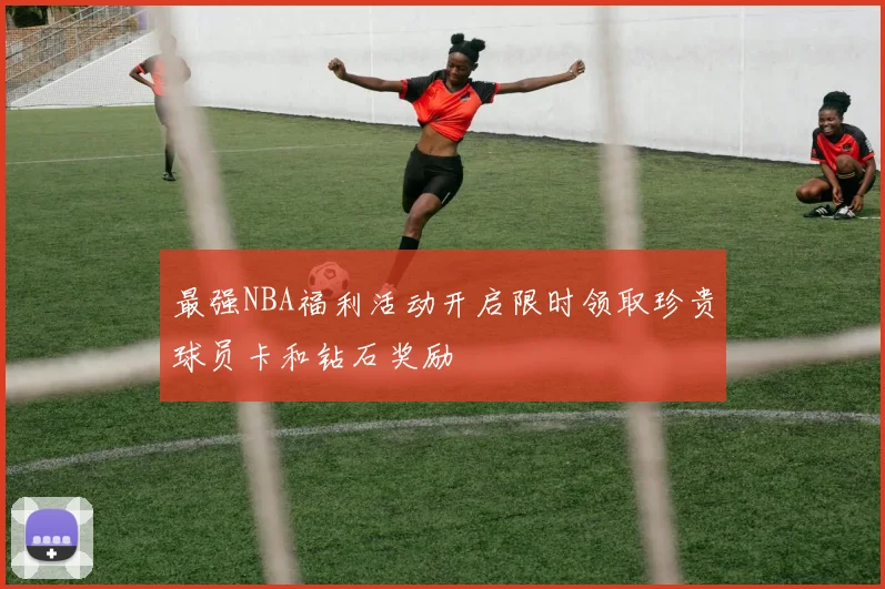 最强NBA福利活动开启限时领取珍贵球员卡和钻石奖励