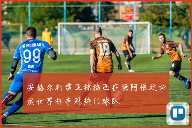 安赫尔科雷亚称梅西在场阿根廷必成世界杯夺冠热门球队