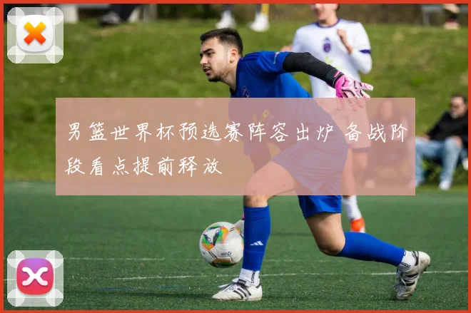 男篮世界杯预选赛阵容出炉 备战阶段看点提前释放