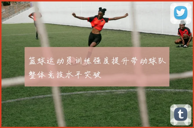 篮球运动员训练强度提升带动球队整体竞技水平突破