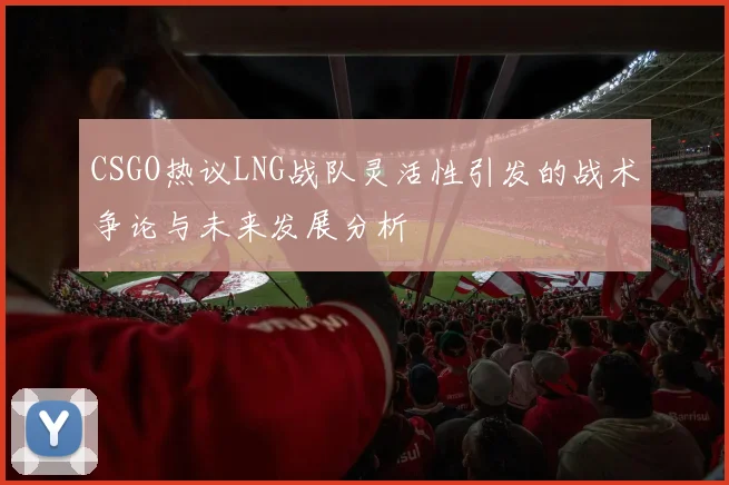 CSGO热议LNG战队灵活性引发的战术争论与未来发展分析