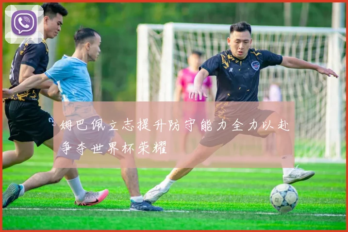姆巴佩立志提升防守能力全力以赴争夺世界杯荣耀