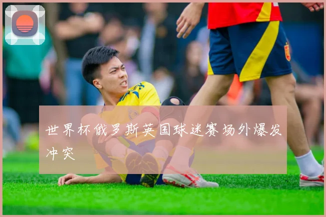 世界杯俄罗斯英国球迷赛场外爆发冲突