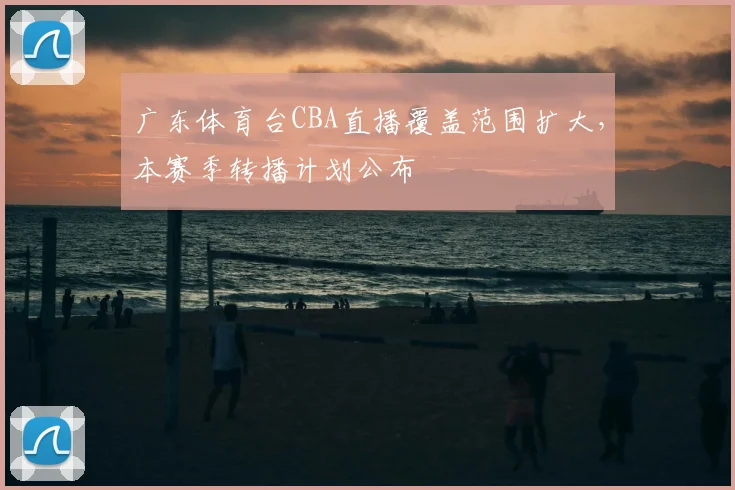 广东体育台CBA直播覆盖范围扩大，本赛季转播计划公布