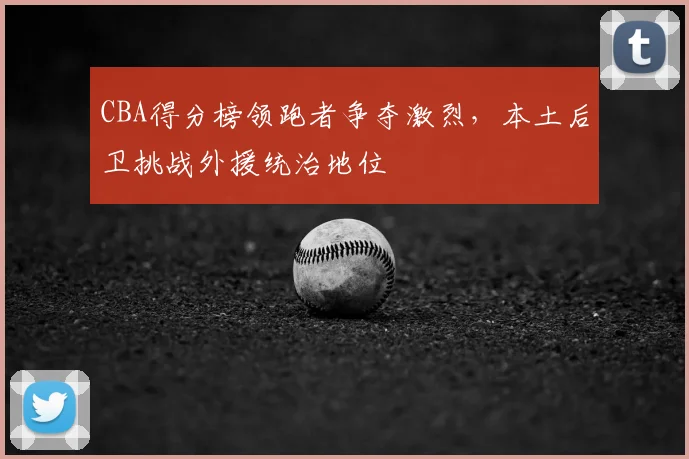 CBA得分榜领跑者争夺激烈,本土后卫挑战外援统治地位