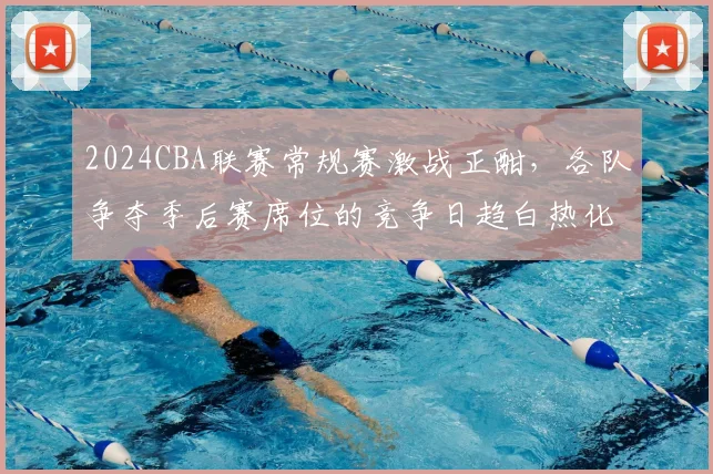 2024CBA联赛常规赛激战正酣，各队争夺季后赛席位的竞争日趋白热化