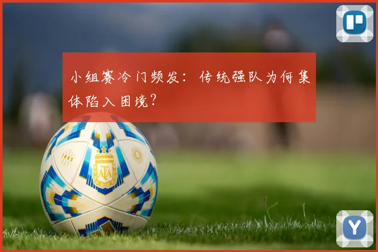 小组赛冷门频发:传统强队为何集体陷入困境?