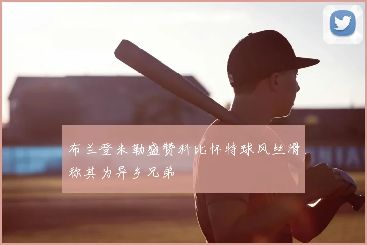 布兰登米勒盛赞科比怀特球风丝滑称其为异乡兄弟