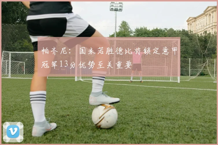 帕齐尼：国米若胜德比将锁定意甲冠军13分优势至关重要