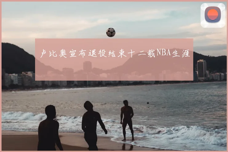卢比奥宣布退役结束十二载NBA生涯