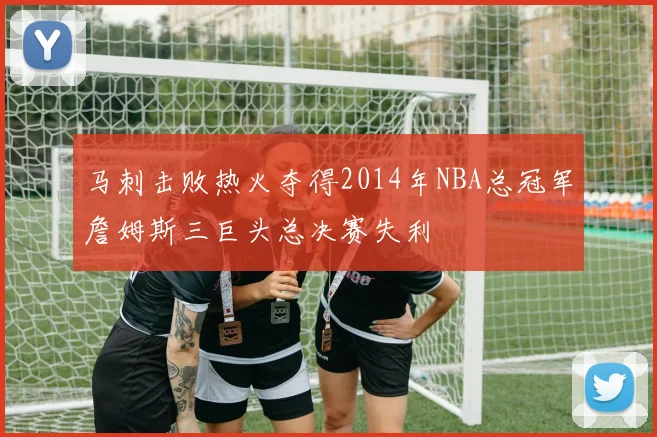马刺击败热火夺得2014年NBA总冠军詹姆斯三巨头总决赛失利