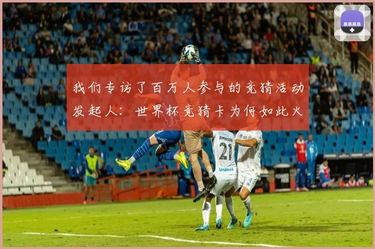我们专访了百万人参与的竞猜活动发起人:世界杯竞猜卡为何如此火爆?
