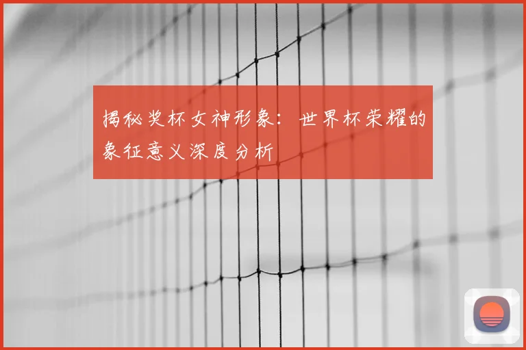 揭秘奖杯女神形象：世界杯荣耀的象征意义深度分析
