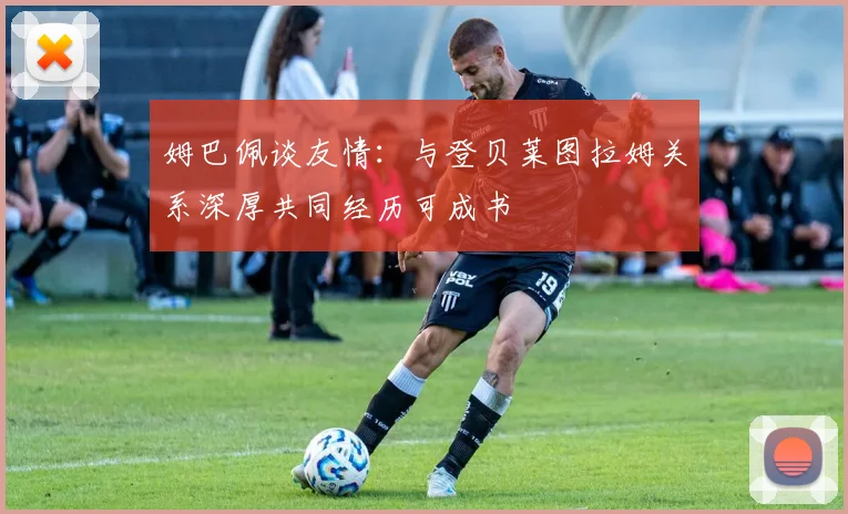 姆巴佩谈友情:与登贝莱图拉姆关系深厚共同经历可成书