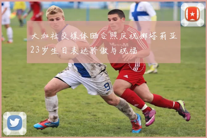 大加社交媒体晒合照庆祝娜塔莉亚23岁生日表达骄傲与祝福