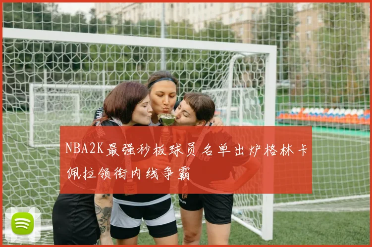 NBA2K最强秒板球员名单出炉格林卡佩拉领衔内线争霸