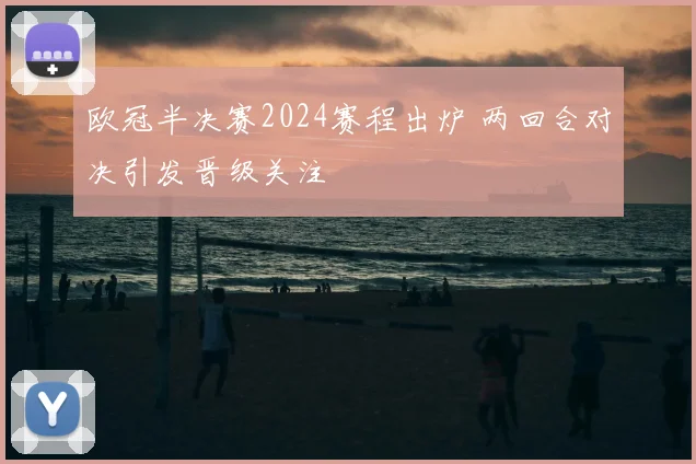 欧冠半决赛2024赛程出炉 两回合对决引发晋级关注