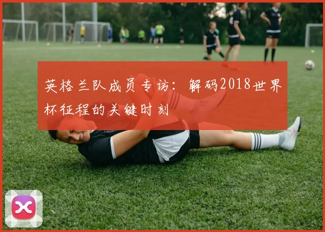 英格兰队成员专访：解码2018世界杯征程的关键时刻